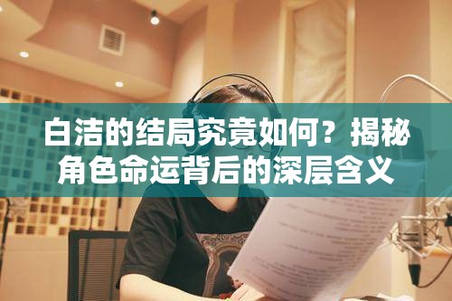 白洁的结局究竟如何？揭秘角色命运背后的深层含义与情感纠葛