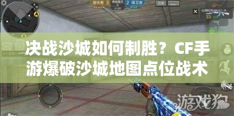 决战沙城如何制胜？CF手游爆破沙城地图点位战术揭秘！