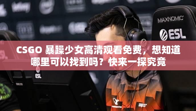 CSGO 暴躁少女高清观看免费，想知道哪里可以找到吗？快来一探究竟