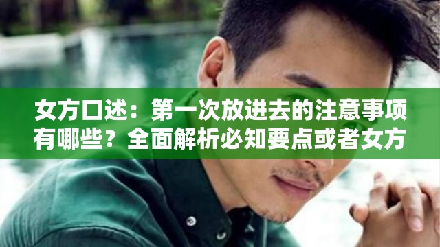 女方口述：第一次放进去的注意事项有哪些？全面解析必知要点或者女方讲述第一次放进去需注意什么？实用指南与关键要点一览