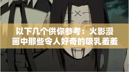 以下几个供你参考：火影漫画中那些令人好奇的吸乳羞羞情节探秘火影漫画里神秘的吸乳羞羞场景大揭秘火影漫画中吸乳羞羞情节背后的故事探寻火影漫画中吸乳羞羞相关情节引发的种种猜想火影漫画中独特的吸乳羞羞画面究竟意味着什么火影漫画里吸乳羞羞场景所蕴含的别样魅力