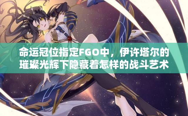 命运冠位指定FGO中，伊许塔尔的璀璨光辉下隐藏着怎样的战斗艺术？