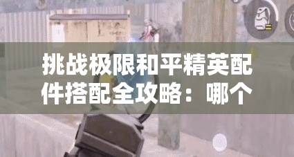 挑战极限和平精英配件搭配全攻略：哪个才是你的最佳选择？